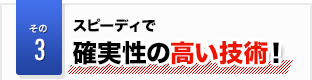 その3 スピーディで 確実性の高い技術!